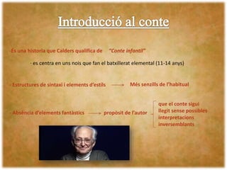 -És una historia que Calders qualifica de
- Estructures de sintaxi i elements d’estils Més senzills de l’habitual
- Absència d’elements fantàstics propòsit de l’autor
que el conte sigui
llegit sense possibles
interpretacions
inversemblants
“Conte infantil”
· es centra en uns nois que fan el batxillerat elemental (11-14 anys)
 