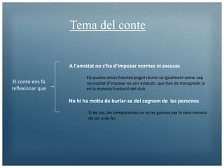 Tema del conte
A l'amistat no s’ha d’imposar normes ni excuses
· Els quatre amics haurien pogut reunir-se igualment sense cap
necessitat d’imposar-se uns estatuts que han de transgredir ja
en la mateixa fundació del club
No hi ha motiu de burlar-se del cognom de les persones
El conte ens fa
reflexionar que
· Si de cas, les comparances un se les guanya per la seva manera
de ser o de fer.
 