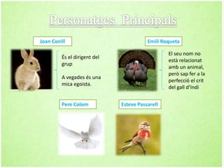 Joan Conill
És el dirigent del
grup
A vegades és una
mica egoista.
Pere Colom
Emili Roqueta
El seu nom no
està relacionat
amb un animal,
però sap fer a la
perfecció el crit
del gall d’Indi
Esteve Passarell
 