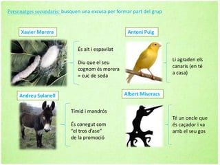 Xavier Morera
És alt i espavilat
Diu que el seu
cognom és morera
= cuc de seda
Tímid i mandrós
És conegut com
“el tros d’ase”
de la promoció
Andreu Solanell
Li agraden els
canaris (en té
a casa)
Té un oncle que
és caçador i va
amb el seu gos
Antoni Puig
Albert Miseracs
Personatges secundaris: busquen una excusa per formar part del grup
 