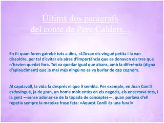 En fi: quan foren gairebé tots a dins, «L’Arca» els vingué petita i la van
dissoldre, per tal d’evitar els aires d’importància que es donaven els tres que
n’havien quedat fora. Tot va quedar igual que abans, amb la diferència (digna
d’aplaudiment) que ja mai més ningú no es va burlar de cap cognom.
Al capdavall, la vida fa després el que li sembla. Per exemple, en Joan Conill
esdevingué, ja de gran, un home molt entès en els negocis, els encertava tots, i
la gent —sense adonar-se de la topada de conceptes—, quan parlava d’ell
repetia sempre la mateixa frase feta: «Aquest Conill és una fura!»
Últims dos paràgrafs
del conte de Pere Calders...
 
