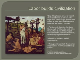 Labor builds civilization“Sing of Hephaistos, famed for his skill, clear-voiced muse, of him who with bright-eyed Athene taught glorious crafts to men on earth, who aforetime lived in caves like wild beasts.” – HomerPainting cycle illustrates the Greco-Roman myth of Vulcan, the smith of the Gods, whose divine abilities helped humans tame fire, domesticate animals, develop language and other skills.