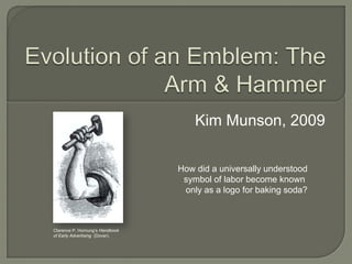Evolution of an Emblem: The Arm & Hammer Kim Munson, 2009 How did a universally understood symbol of labor become known  only as a logo for baking soda? Clarence P. Hornung’sHandbook  of Early Advertising  (Dover). Text  © Kim Munson, 2009 