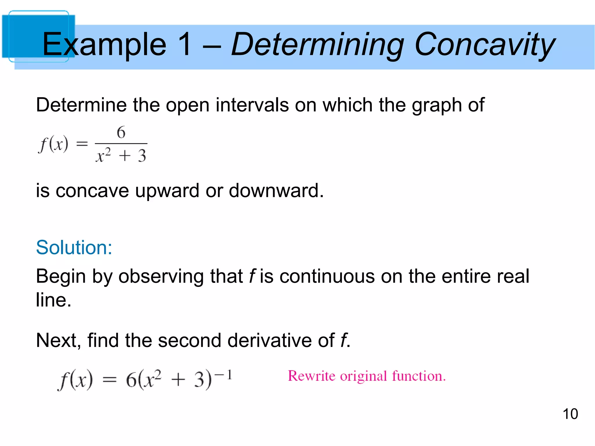 10 
Example 1 – Determining Concavity 
Determine the open intervals on which the graph of 
is concave upward or downward. 
Solution: 
Begin by observing that f is continuous on the entire real 
line. 
Next, find the second derivative of f. 
 