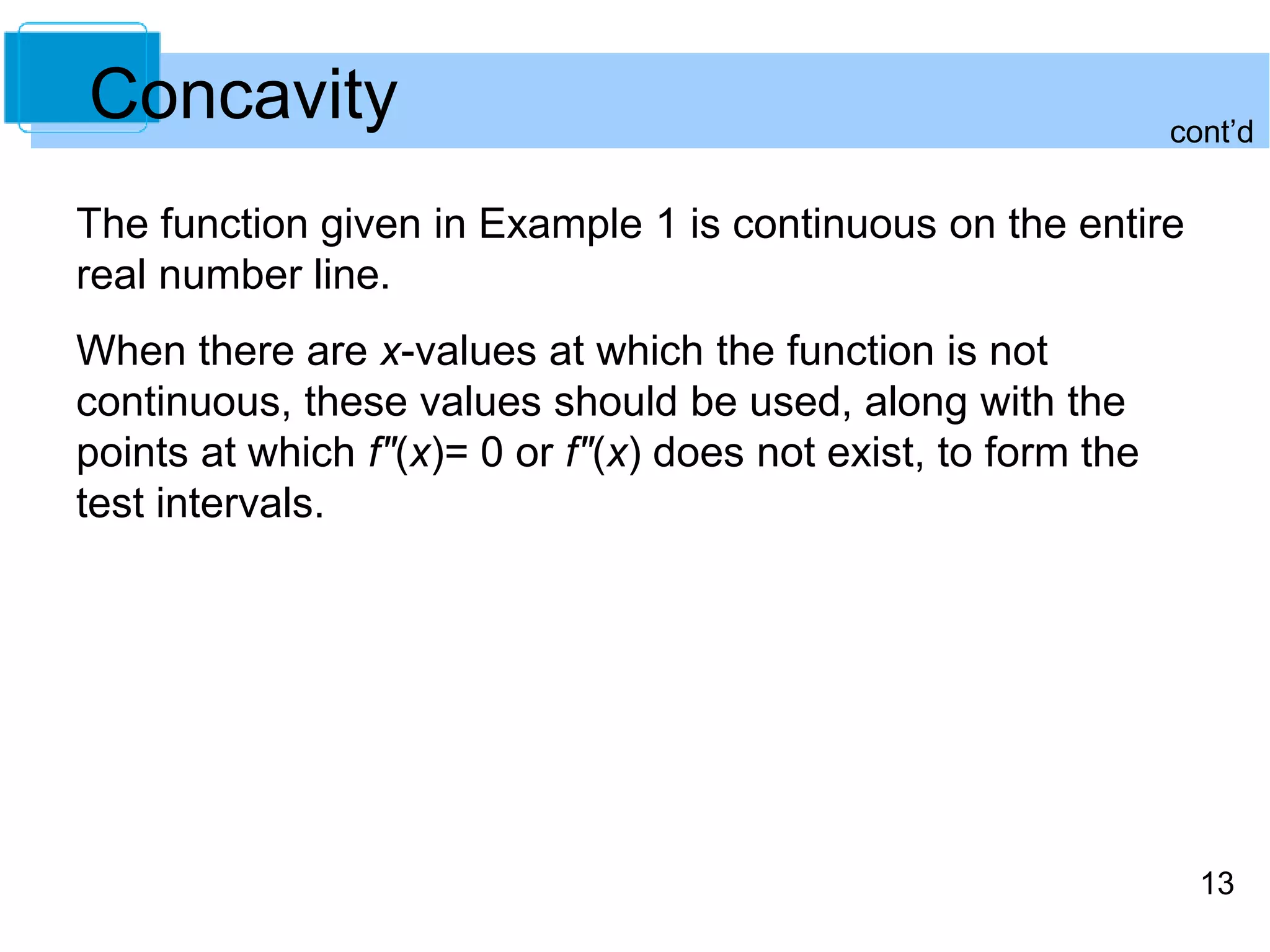 cont’d 
13 
Concavity 
The function given in Example 1 is continuous on the entire 
real number line. 
When there are x-values at which the function is not 
continuous, these values should be used, along with the 
points at which f"(x)= 0 or f"(x) does not exist, to form the 
test intervals. 
 