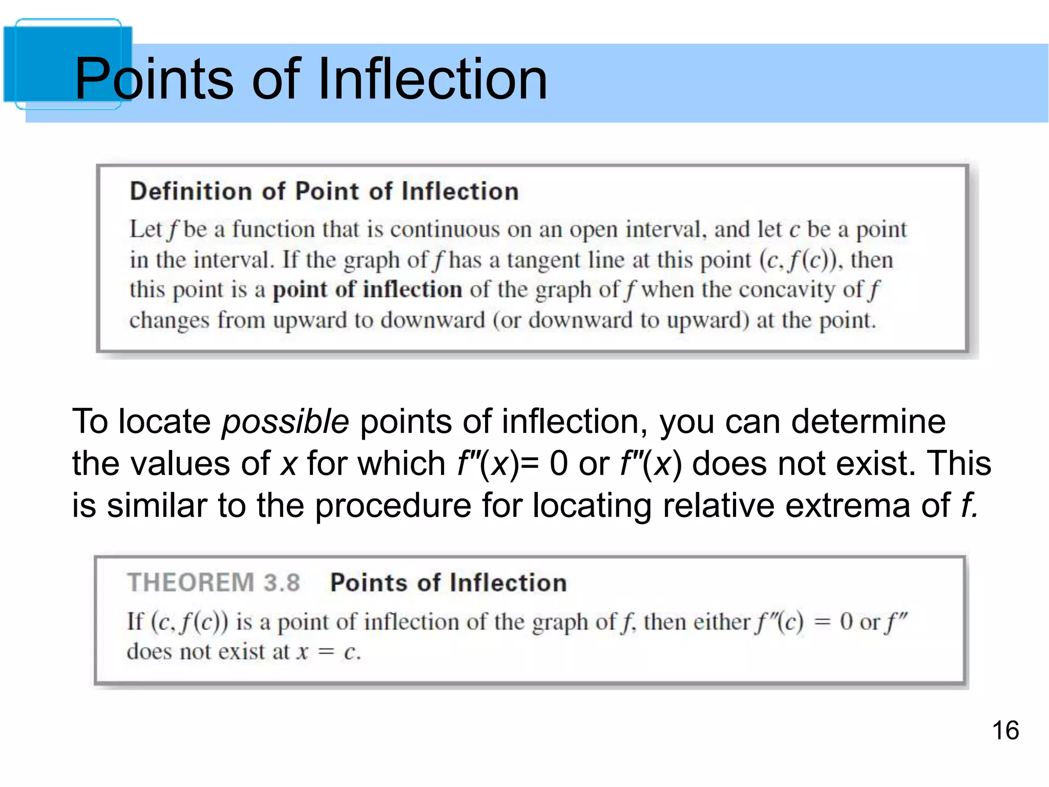 16 
Points of Inflection 
To locate possible points of inflection, you can determine 
the values of x for which f"(x)= 0 or f"(x) does not exist. This 
is similar to the procedure for locating relative extrema of f. 
 