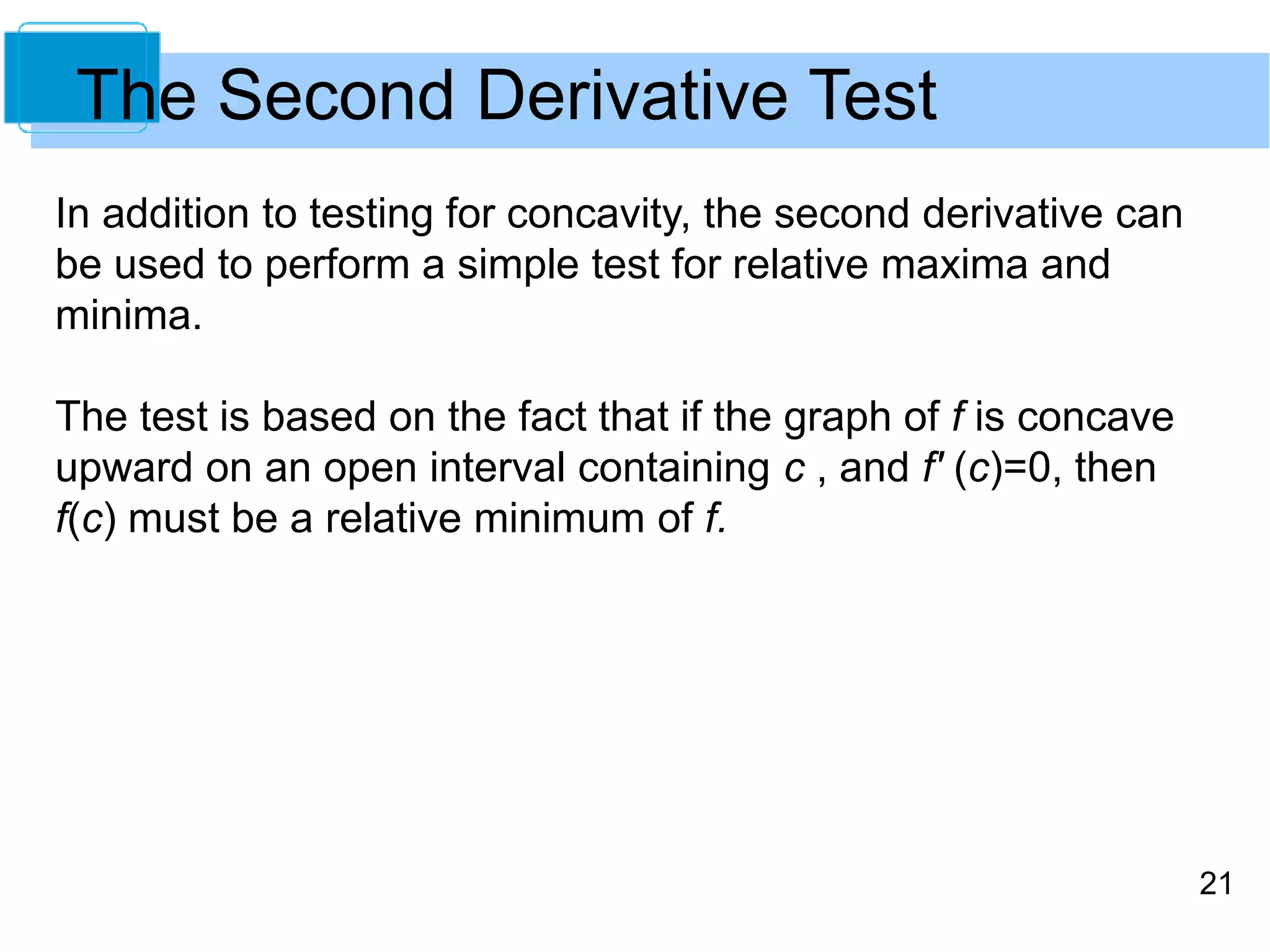 21 
The Second Derivative Test 
In addition to testing for concavity, the second derivative can 
be used to perform a simple test for relative maxima and 
minima. 
The test is based on the fact that if the graph of f is concave 
upward on an open interval containing c , and f' (c)=0, then 
f(c) must be a relative minimum of f. 
 