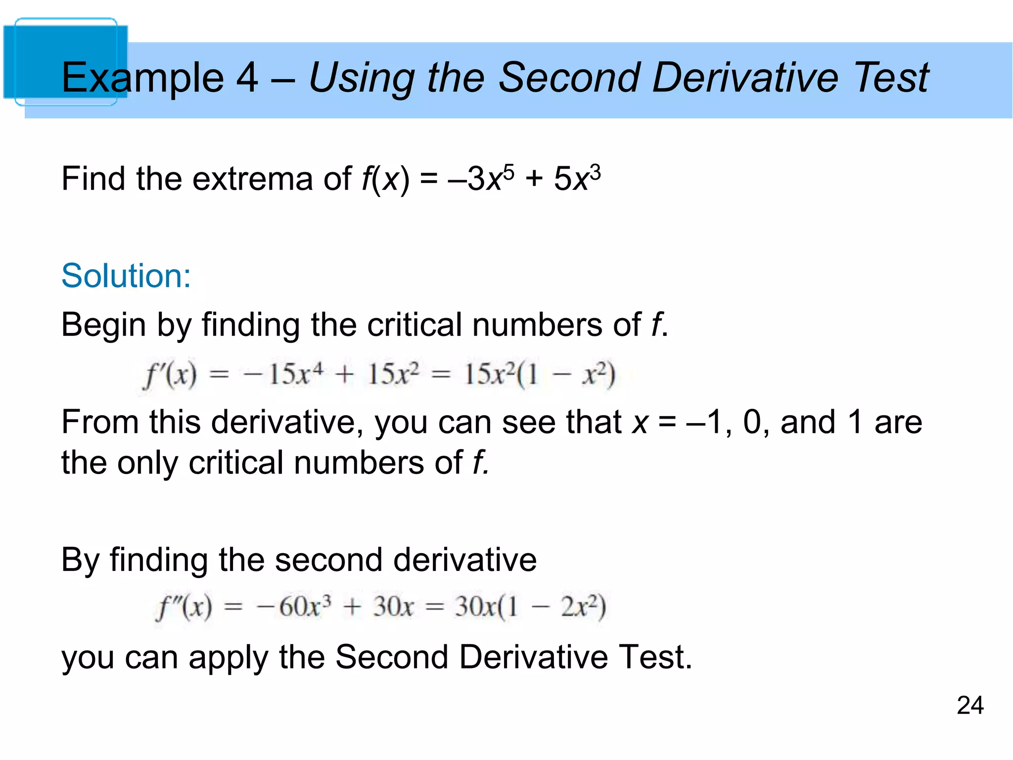 24 
Example 4 – Using the Second Derivative Test 
Find the extrema of f(x) = –3x5 + 5x3 
Solution: 
Begin by finding the critical numbers of f. 
From this derivative, you can see that x = –1, 0, and 1 are 
the only critical numbers of f. 
By finding the second derivative 
you can apply the Second Derivative Test. 
 