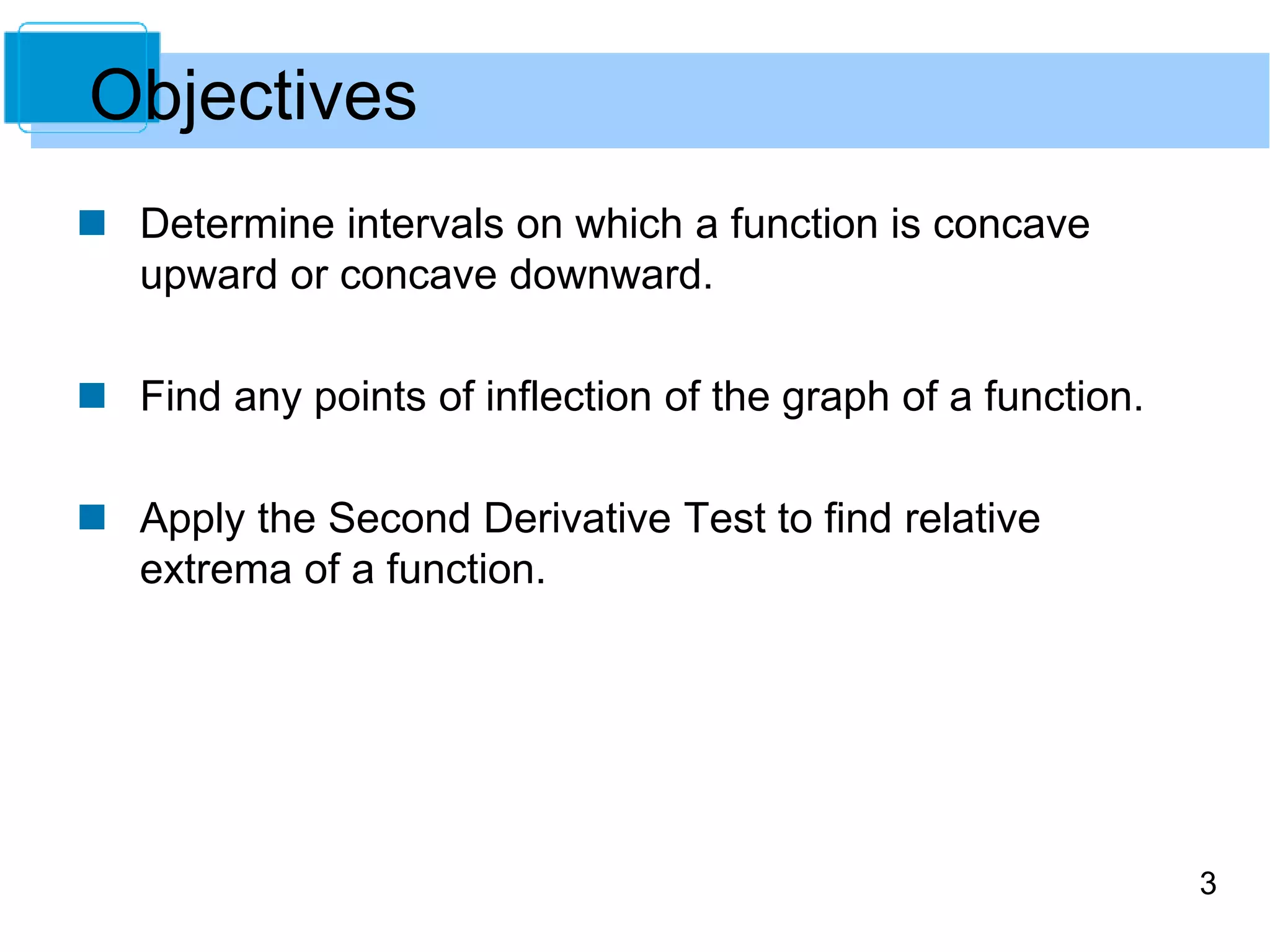 3 
Objectives 
 Determine intervals on which a function is concave 
upward or concave downward. 
 Find any points of inflection of the graph of a function. 
 Apply the Second Derivative Test to find relative 
extrema of a function. 
 