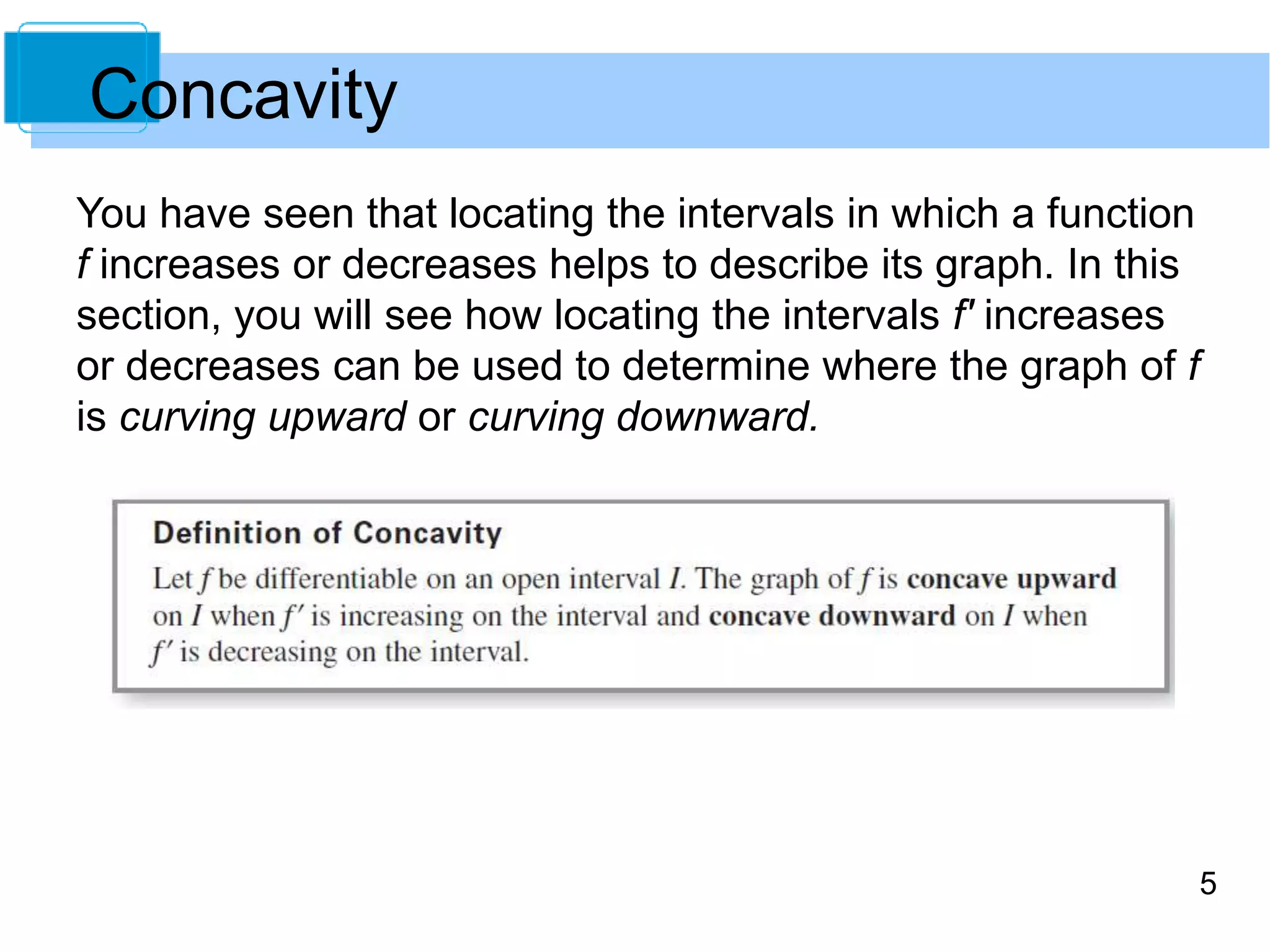 5 
Concavity 
You have seen that locating the intervals in which a function 
f increases or decreases helps to describe its graph. In this 
section, you will see how locating the intervals f' increases 
or decreases can be used to determine where the graph of f 
is curving upward or curving downward. 
 