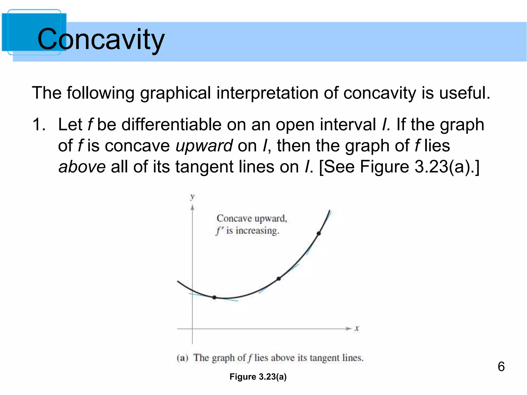 6 
The following graphical interpretation of concavity is useful. 
1. Let f be differentiable on an open interval I. If the graph 
of f is concave upward on I, then the graph of f lies 
above all of its tangent lines on I. [See Figure 3.23(a).] 
Figure 3.23(a) 
Concavity 
 