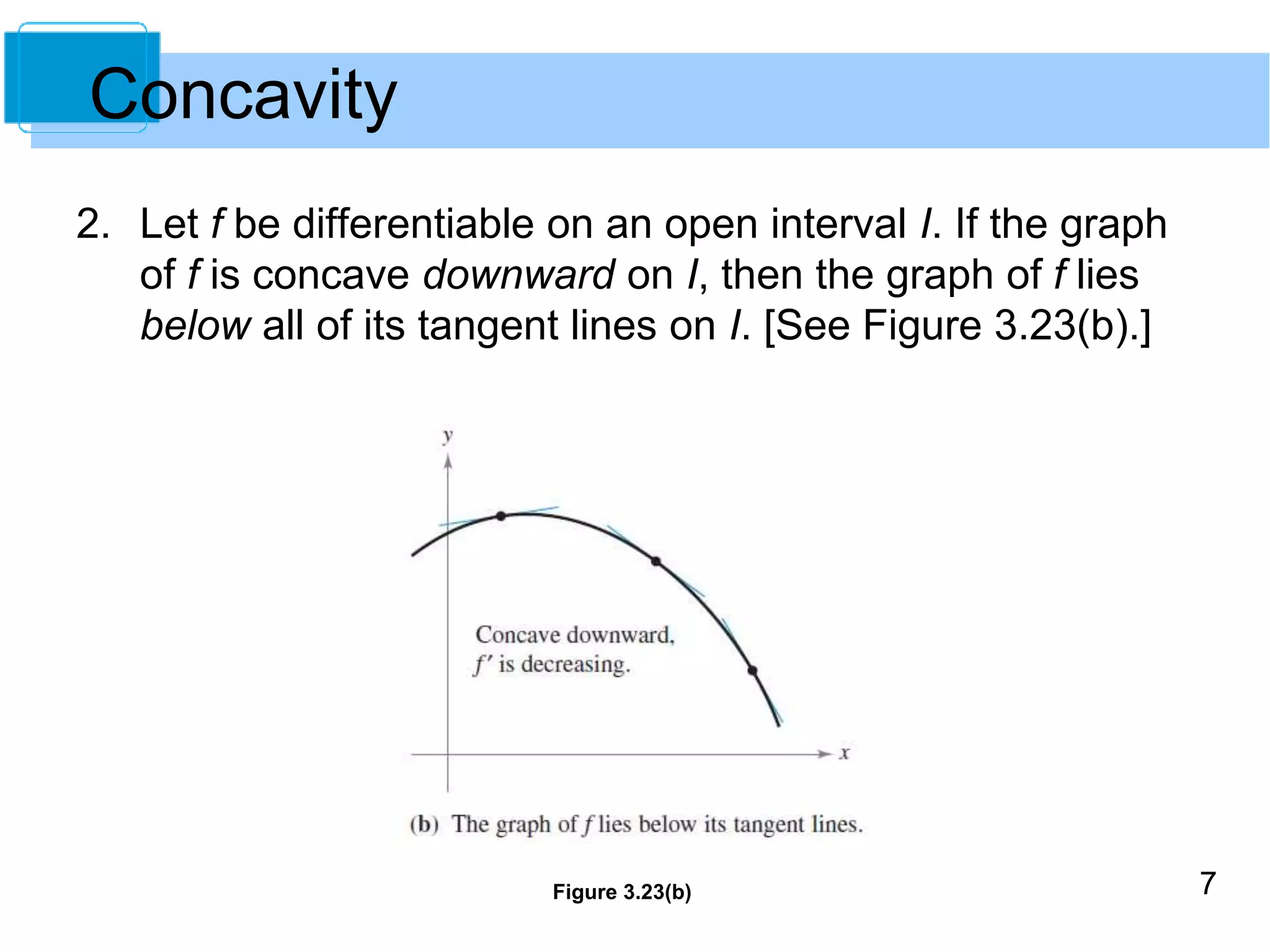 7 
2. Let f be differentiable on an open interval I. If the graph 
of f is concave downward on I, then the graph of f lies 
below all of its tangent lines on I. [See Figure 3.23(b).] 
Figure 3.23(b) 
Concavity 
 