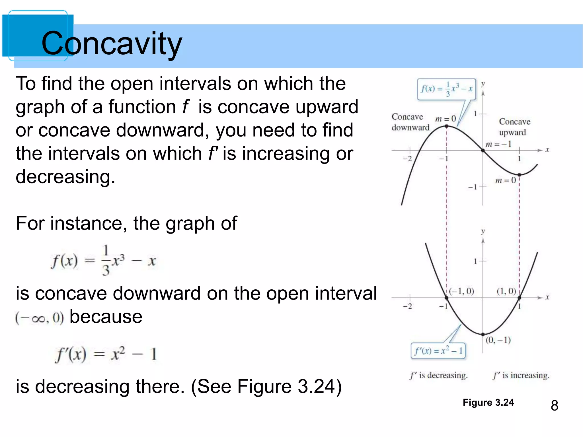 Figure 3.24 8 
Concavity 
To find the open intervals on which the 
graph of a function f is concave upward 
or concave downward, you need to find 
the intervals on which f' is increasing or 
decreasing. 
For instance, the graph of 
is concave downward on the open interval 
because 
is decreasing there. (See Figure 3.24) 
 