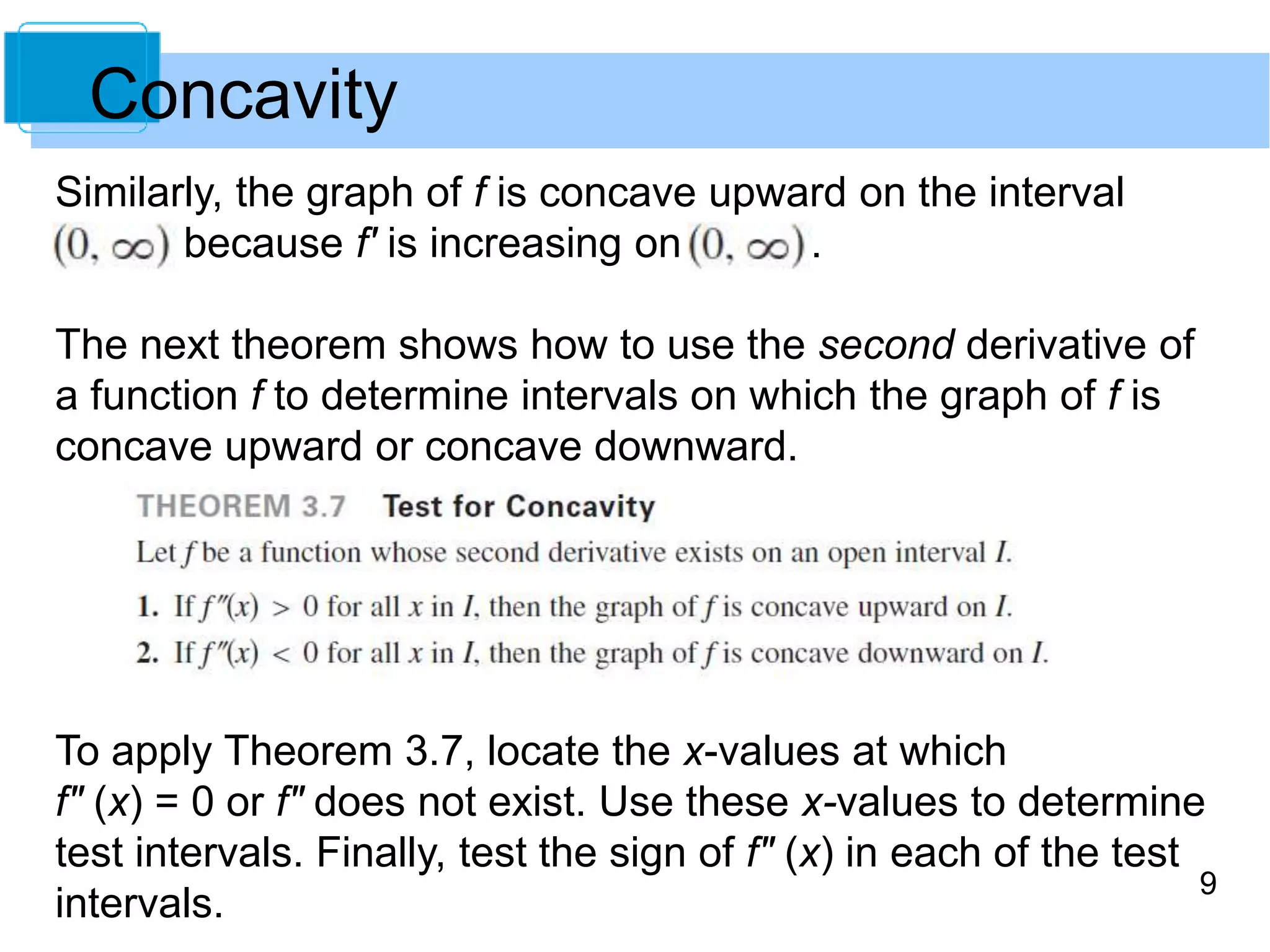 9 
Concavity 
Similarly, the graph of f is concave upward on the interval 
because f' is increasing on . 
The next theorem shows how to use the second derivative of 
a function f to determine intervals on which the graph of f is 
concave upward or concave downward. 
To apply Theorem 3.7, locate the x-values at which 
f" (x) = 0 or f" does not exist. Use these x-values to determine 
test intervals. Finally, test the sign of f" (x) in each of the test 
intervals. 
 