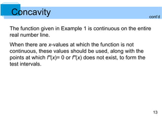 cont’d 
13 
Concavity 
The function given in Example 1 is continuous on the entire 
real number line. 
When there are x-values at which the function is not 
continuous, these values should be used, along with the 
points at which f"(x)= 0 or f"(x) does not exist, to form the 
test intervals. 
 