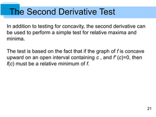 21 
The Second Derivative Test 
In addition to testing for concavity, the second derivative can 
be used to perform a simple test for relative maxima and 
minima. 
The test is based on the fact that if the graph of f is concave 
upward on an open interval containing c , and f' (c)=0, then 
f(c) must be a relative minimum of f. 
 
