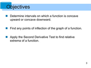 3 
Objectives 
 Determine intervals on which a function is concave 
upward or concave downward. 
 Find any points of inflection of the graph of a function. 
 Apply the Second Derivative Test to find relative 
extrema of a function. 
 