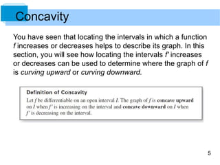 5 
Concavity 
You have seen that locating the intervals in which a function 
f increases or decreases helps to describe its graph. In this 
section, you will see how locating the intervals f' increases 
or decreases can be used to determine where the graph of f 
is curving upward or curving downward. 
 
