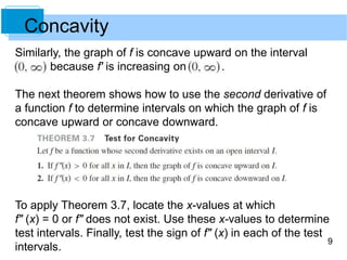 9 
Concavity 
Similarly, the graph of f is concave upward on the interval 
because f' is increasing on . 
The next theorem shows how to use the second derivative of 
a function f to determine intervals on which the graph of f is 
concave upward or concave downward. 
To apply Theorem 3.7, locate the x-values at which 
f" (x) = 0 or f" does not exist. Use these x-values to determine 
test intervals. Finally, test the sign of f" (x) in each of the test 
intervals. 
 