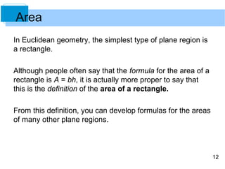12 
Area 
In Euclidean geometry, the simplest type of plane region is 
a rectangle. 
Although people often say that the formula for the area of a 
rectangle is A = bh, it is actually more proper to say that 
this is the definition of the area of a rectangle. 
From this definition, you can develop formulas for the areas 
of many other plane regions. 
 