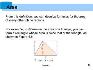 13 
From this definition, you can develop formulas for the ares 
of many other plane regions. 
For example, to determine the area of a triangle, you can 
form a rectangle whose area is twice that of the triangle, as 
shown in Figure 4.5. 
Figure 4.5 
Area 
 