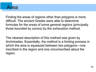 15 
Area 
Finding the areas of regions other than polygons is more 
difficult. The ancient Greeks were able to determine 
formulas for the areas of some general regions (principally 
those bounded by conics) by the exhaustion method. 
The clearest description of this method was given by 
Archimedes. Essentially, the method is a limiting process in 
which the area is squeezed between two polygons—one 
inscribed in the region and one circumscribed about the 
region. 
 