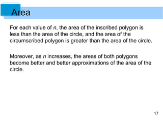 17 
Area 
For each value of n, the area of the inscribed polygon is 
less than the area of the circle, and the area of the 
circumscribed polygon is greater than the area of the circle. 
Moreover, as n increases, the areas of both polygons 
become better and better approximations of the area of the 
circle. 
 