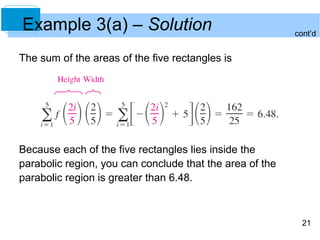 21 
Example 3(a) – Solution 
The sum of the areas of the five rectangles is 
Because each of the five rectangles lies inside the 
parabolic region, you can conclude that the area of the 
parabolic region is greater than 6.48. 
cont’d 
 