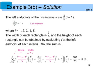 22 
Example 3(b) – Solution 
The left endpoints of the five intervals are (i – 1), 
where i = 1, 2, 3, 4, 5. 
The width of each rectangle is , and the height of each 
rectangle can be obtained by evaluating f at the left 
endpoint of each interval. So, the sum is 
cont’d 
 