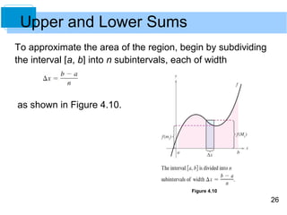 26 
To approximate the area of the region, begin by subdividing 
the interval [a, b] into n subintervals, each of width 
as shown in Figure 4.10. 
Figure 4.10 
Upper and Lower Sums 
 