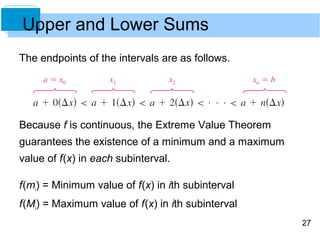 27 
Upper and Lower Sums 
The endpoints of the intervals are as follows. 
Because f is continuous, the Extreme Value Theorem 
guarantees the existence of a minimum and a maximum 
value of f (x) in each subinterval. 
f (mi) = Minimum value of f (x) in ith subinterval 
f (Mi) = Maximum value of f (x) in ith subinterval 
 