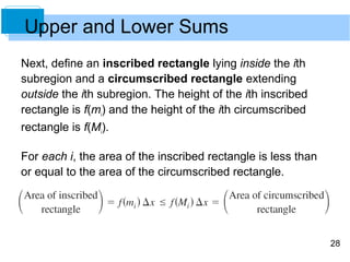 28 
Upper and Lower Sums 
Next, define an inscribed rectangle lying inside the ith 
subregion and a circumscribed rectangle extending 
outside the ith subregion. The height of the ith inscribed 
rectangle is f(mi) and the height of the ith circumscribed 
rectangle is f(Mi). 
For each i, the area of the inscribed rectangle is less than 
or equal to the area of the circumscribed rectangle. 
 