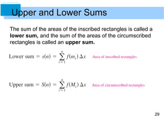 29 
Upper and Lower Sums 
The sum of the areas of the inscribed rectangles is called a 
lower sum, and the sum of the areas of the circumscribed 
rectangles is called an upper sum. 
 