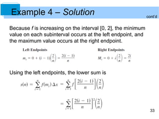 33 
Example 4 – Solution 
Because f is increasing on the interval [0, 2], the minimum 
value on each subinterval occurs at the left endpoint, and 
the maximum value occurs at the right endpoint. 
Using the left endpoints, the lower sum is 
cont’d 
 