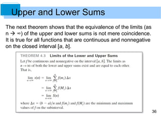 36 
Upper and Lower Sums 
The next theorem shows that the equivalence of the limits (as 
n  ∞) of the upper and lower sums is not mere coincidence. 
It is true for all functions that are continuous and nonnegative 
on the closed interval [a, b]. 
 