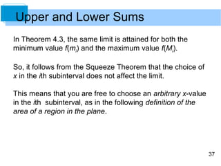 37 
Upper and Lower Sums 
In Theorem 4.3, the same limit is attained for both the 
minimum value f(mi) and the maximum value f(Mi). 
So, it follows from the Squeeze Theorem that the choice of 
x in the ith subinterval does not affect the limit. 
This means that you are free to choose an arbitrary x-value 
in the ith subinterval, as in the following definition of the 
area of a region in the plane. 
 