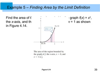39 
Example 5 – Finding Area by the Limit Definition 
Find the area of the region bounded by the graph f(x) = x3, 
the x-axis, and the vertical lines x = 0 and x = 1 as shown 
in Figure 4.14. 
Figure 4.14 
 