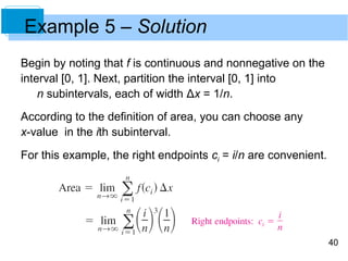 40 
Example 5 – Solution 
Begin by noting that f is continuous and nonnegative on the 
interval [0, 1]. Next, partition the interval [0, 1] into 
n subintervals, each of width Δx = 1/n. 
According to the definition of area, you can choose any 
x-value in the ith subinterval. 
For this example, the right endpoints ci = i/n are convenient. 
 