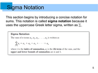5 
Sigma Notation 
This section begins by introducing a concise notation for 
sums. This notation is called sigma notation because it 
uses the uppercase Greek letter sigma, written as 
 
