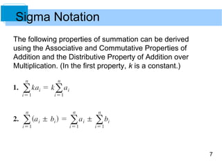 7 
Sigma Notation 
The following properties of summation can be derived 
using the Associative and Commutative Properties of 
Addition and the Distributive Property of Addition over 
Multiplication. (In the first property, k is a constant.) 
 