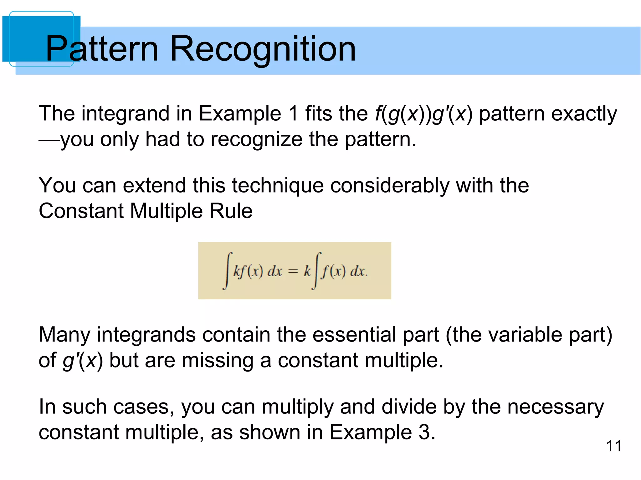 The integrand in Example 1 fits the f(g(x))g'(x) pattern exactly 
—you only had to recognize the pattern. 
You can extend this technique considerably with the 
Constant Multiple Rule 
Many integrands contain the essential part (the variable part) 
of g'(x) but are missing a constant multiple. 
In such cases, you can multiply and divide by the necessary 
constant multiple, as shown in Example 3. 
11 
Pattern Recognition 
 