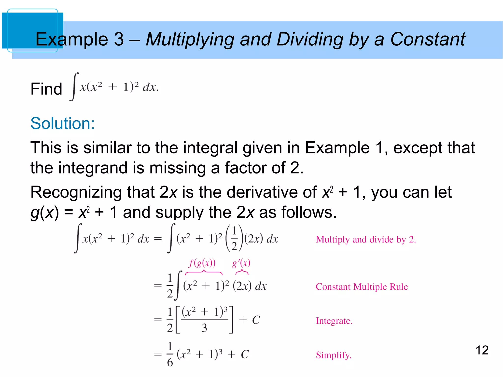 12 
Example 3 – Multiplying and Dividing by a Constant 
Find 
Solution: 
This is similar to the integral given in Example 1, except that 
the integrand is missing a factor of 2. 
Recognizing that 2x is the derivative of x2 + 1, you can let 
g(x) = x2 + 1 and supply the 2x as follows. 
 