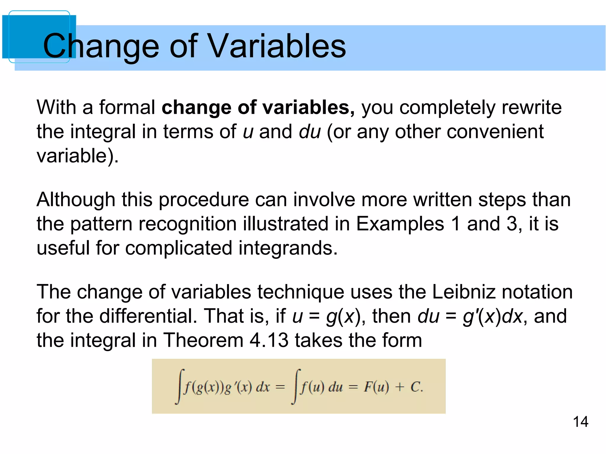 Change of Variables 
With a formal change of variables, you completely rewrite 
the integral in terms of u and du (or any other convenient 
variable). 
Although this procedure can involve more written steps than 
the pattern recognition illustrated in Examples 1 and 3, it is 
useful for complicated integrands. 
The change of variables technique uses the Leibniz notation 
for the differential. That is, if u = g(x), then du = g'(x)dx, and 
the integral in Theorem 4.13 takes the form 
14 
 