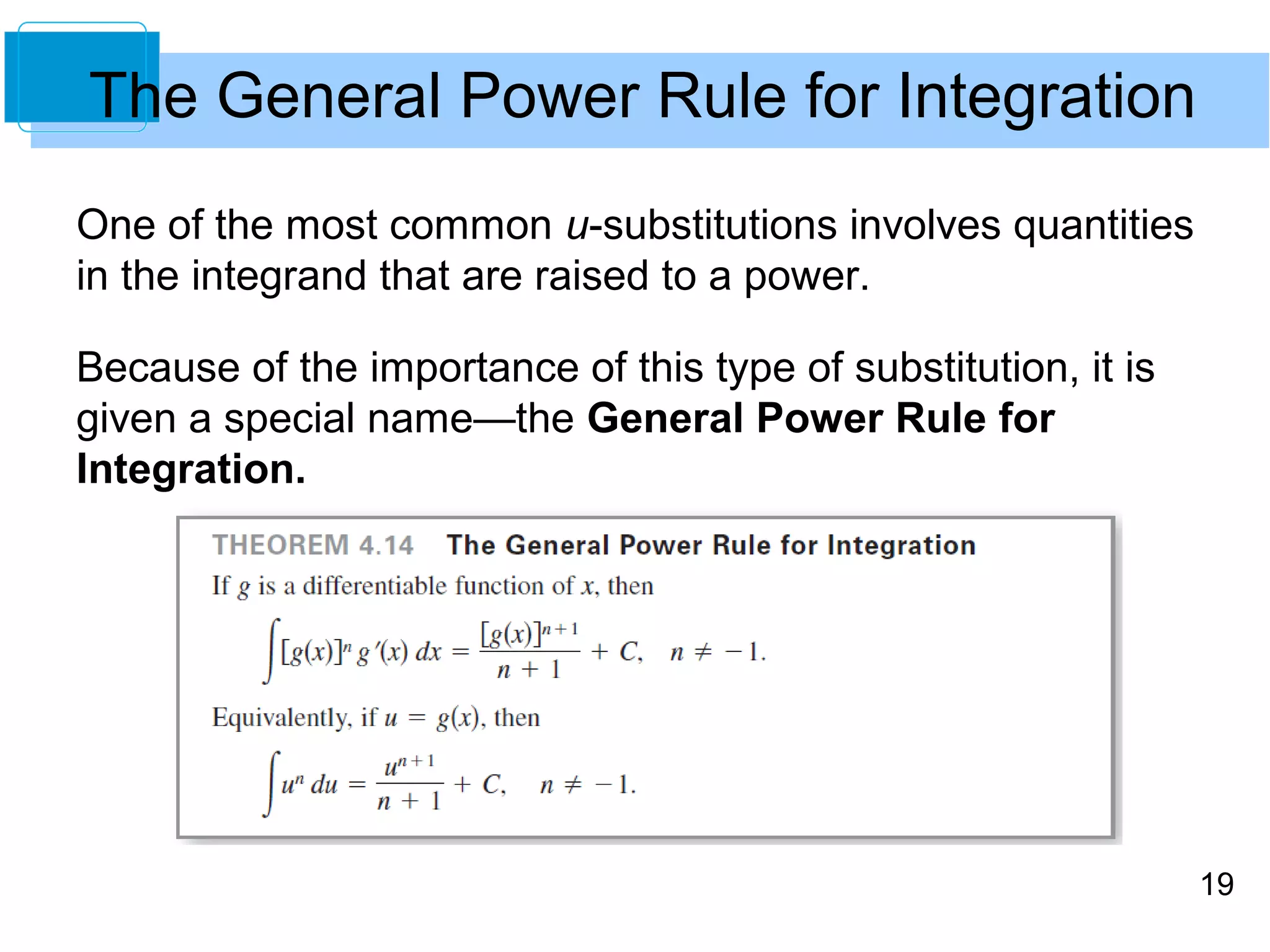 19 
The General Power Rule for Integration 
One of the most common u-substitutions involves quantities 
in the integrand that are raised to a power. 
Because of the importance of this type of substitution, it is 
given a special name—the General Power Rule for 
Integration. 
 