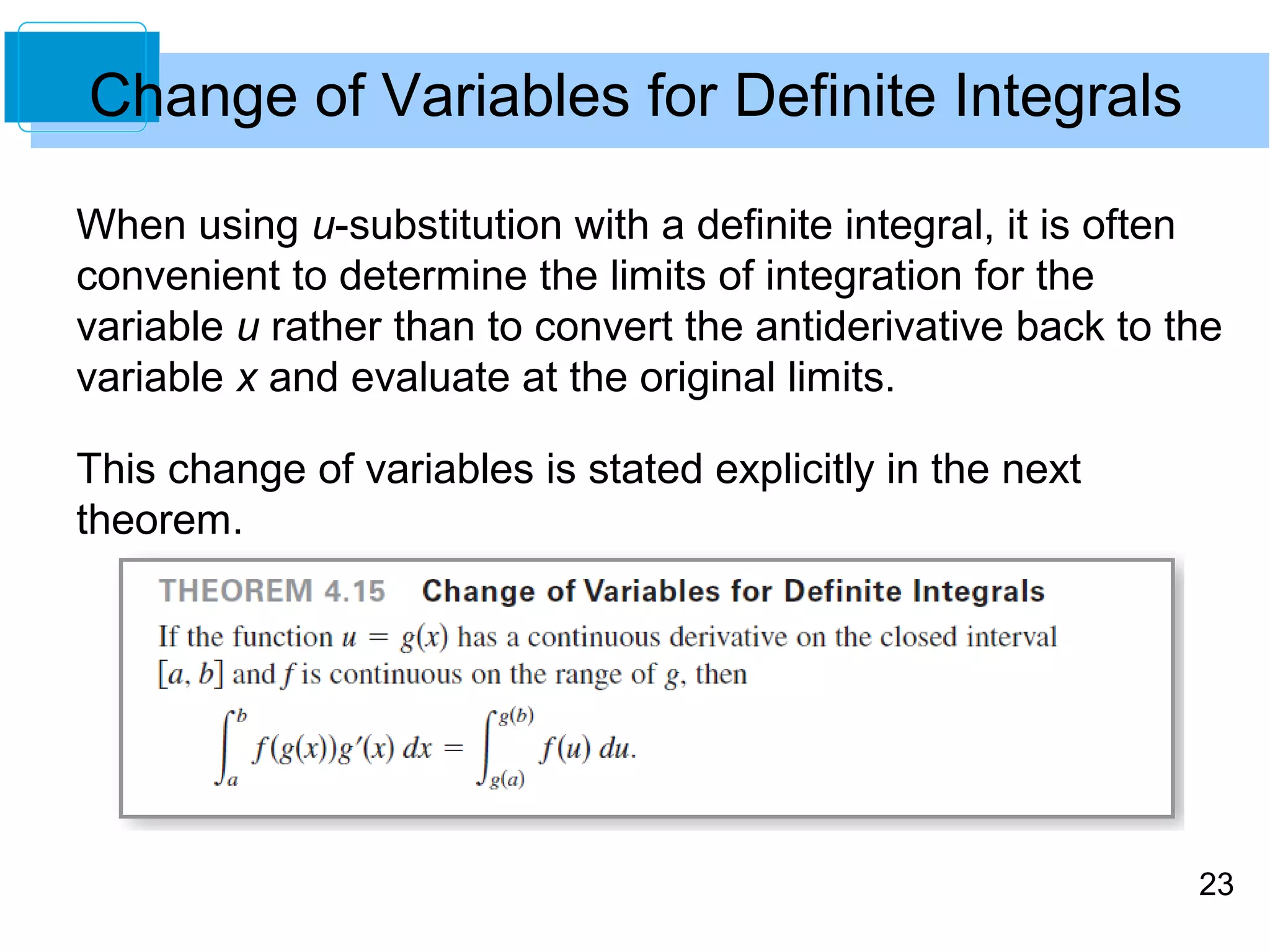 23 
Change of Variables for Definite Integrals 
When using u-substitution with a definite integral, it is often 
convenient to determine the limits of integration for the 
variable u rather than to convert the antiderivative back to the 
variable x and evaluate at the original limits. 
This change of variables is stated explicitly in the next 
theorem. 
 