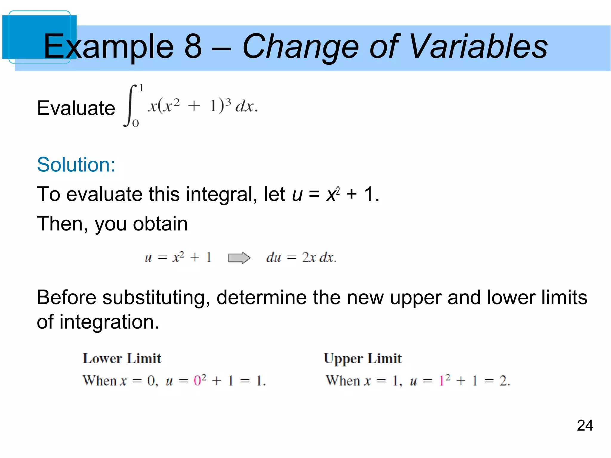 24 
Example 8 – Change of Variables 
Evaluate 
Solution: 
To evaluate this integral, let u = x2 + 1. 
Then, you obtain 
Before substituting, determine the new upper and lower limits 
of integration. 
 