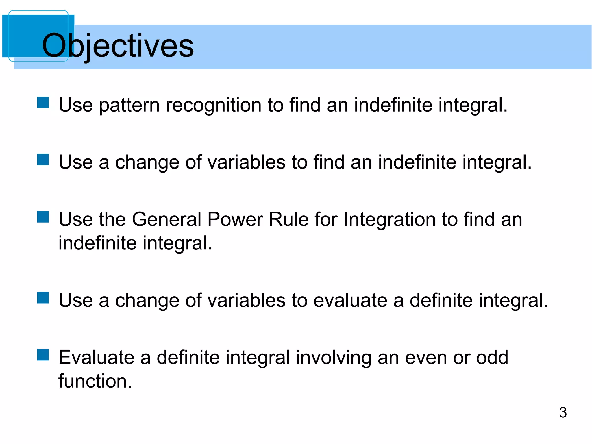 3 
Objectives 
 Use pattern recognition to find an indefinite integral. 
 Use a change of variables to find an indefinite integral. 
 Use the General Power Rule for Integration to find an 
indefinite integral. 
 Use a change of variables to evaluate a definite integral. 
 Evaluate a definite integral involving an even or odd 
function. 
 