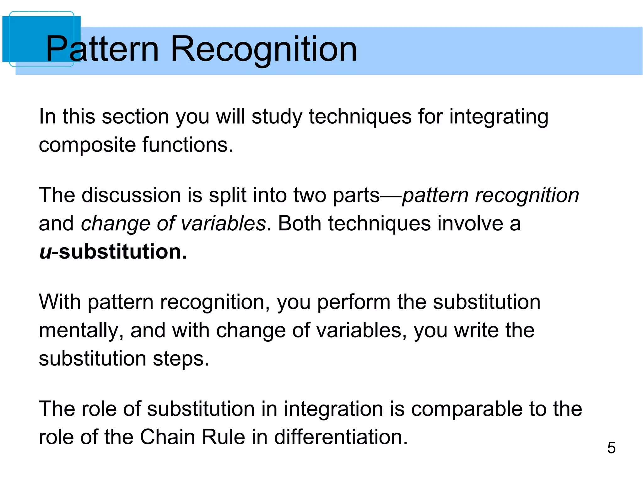 5 
Pattern Recognition 
In this section you will study techniques for integrating 
composite functions. 
The discussion is split into two parts—pattern recognition 
and change of variables. Both techniques involve a 
u-substitution. 
With pattern recognition, you perform the substitution 
mentally, and with change of variables, you write the 
substitution steps. 
The role of substitution in integration is comparable to the 
role of the Chain Rule in differentiation. 
 
