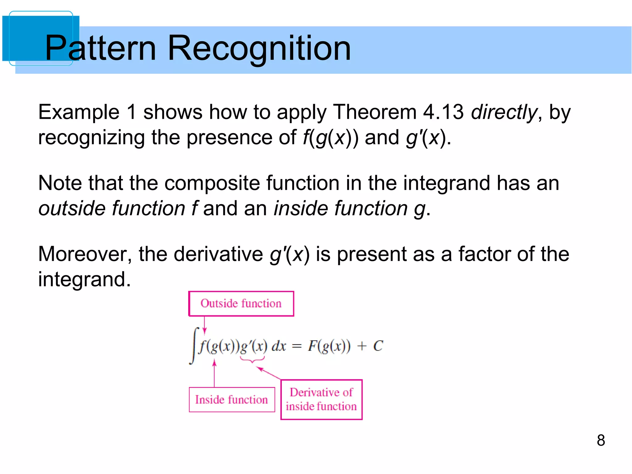8 
Pattern Recognition 
Example 1 shows how to apply Theorem 4.13 directly, by 
recognizing the presence of f(g(x)) and g'(x). 
Note that the composite function in the integrand has an 
outside function f and an inside function g. 
Moreover, the derivative g'(x) is present as a factor of the 
integrand. 
 