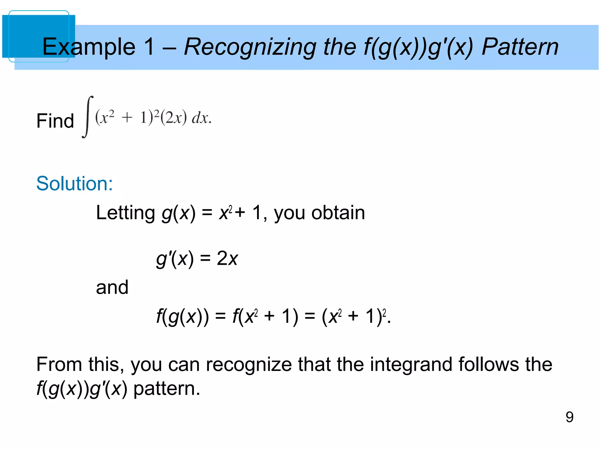 9 
Example 1 – Recognizing the f(g(x))g'(x) Pattern 
Find 
Solution: 
Letting g(x) = x2 + 1, you obtain 
g'(x) = 2x 
and 
f(g(x)) = f(x2 + 1) = (x2 + 1)2. 
From this, you can recognize that the integrand follows the 
f(g(x))g'(x) pattern. 
 